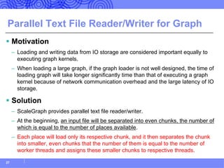 Parallel Text File Reader/Writer for Graph
§ Motivation
– Loading and writing data from IO storage are considered important equally to
executing graph kernels.
– When loading a large graph, if the graph loader is not well designed, the time of
loading graph will take longer significantly time than that of executing a graph
kernel because of network communication overhead and the large latency of IO
storage.
§ Solution
– ScaleGraph provides parallel text file reader/writer.
– At the beginning, an input file will be separated into even chunks, the number of
which is equal to the number of places available.
– Each place will load only its respective chunk, and it then separates the chunk
into smaller, even chunks that the number of them is equal to the number of
worker threads and assigns these smaller chunks to respective threads.
27
 