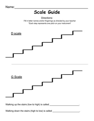 Name:___________________________________________
Scale Guide
Directions:
Fill in letter names and/or fingerings as directed by your teacher
*Each step represents one pitch on your instrument*
D scale
G Scale
Walking up the stairs (low to high) is called _______________________.
Walking down the stairs (high to low) is called _____________________.
 