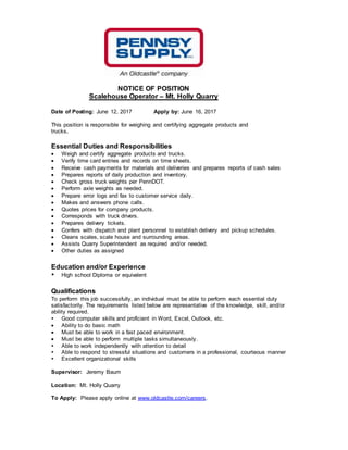 NOTICE OF POSITION
Scalehouse Operator – Mt. Holly Quarry
Date of Posting: June 12, 2017 Apply by: June 16, 2017
This position is responsible for weighing and certifying aggregate products and
trucks.
Essential Duties and Responsibilities
 Weigh and certify aggregate products and trucks.
 Verify time card entries and records on time sheets.
 Receive cash payments for materials and deliveries and prepares reports of cash sales
 Prepares reports of daily production and inventory.
 Check gross truck weights per PennDOT.
 Perform axle weights as needed.
 Prepare error logs and fax to customer service daily.
 Makes and answers phone calls.
 Quotes prices for company products.
 Corresponds with truck drivers.
 Prepares delivery tickets.
 Confers with dispatch and plant personnel to establish delivery and pickup schedules.
 Cleans scales, scale house and surrounding areas.
 Assists Quarry Superintendent as required and/or needed.
 Other duties as assigned
Education and/or Experience
 High school Diploma or equivalent
Qualifications
To perform this job successfully, an individual must be able to perform each essential duty
satisfactorily. The requirements listed below are representative of the knowledge, skill, and/or
ability required.
 Good computer skills and proficient in Word, Excel, Outlook, etc.
 Ability to do basic math
 Must be able to work in a fast paced environment.
 Must be able to perform multiple tasks simultaneously.
 Able to work independently with attention to detail
 Able to respond to stressful situations and customers in a professional, courteous manner
 Excellent organizational skills
Supervisor: Jeremy Baum
Location: Mt. Holly Quarry
To Apply: Please apply online at www.oldcastle.com/careers.
 