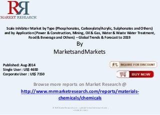 Scale Inhibitor Market by Type (Phosphonates, Carboxylate/Acrylic, Sulphonates and Others) 
and by Application (Power & Construction, Mining, Oil & Gas, Water & Waste Water Treatment, 
Food & Beverage and Others) – Global Trends & Forecast to 2019 
By 
MarketsandMarkets 
Browse more reports on Market Research @ 
http://www.rnrmarketresearch.com/reports/materials-chemicals/ 
chemicals 
© RnRMarketResearch.com ; sales@rnrmarketresearch.com ; 
+1 888 391 5441 
Published: Aug-2014 
Single User : US$ 4650 
Corporate User : US$ 7150 
 