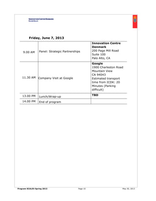 Program SCALEit Spring 2013 Page 10 May 30, 2013
Friday, June 7, 2013
9.00 AM Panel: Strategic Partnerships
Innovation Centre
Denmark
200 Page Mill Road
Suite 100
Palo Alto, CA
11.30 AM Company Visit at Google
Google
1900 Charleston Road
Mountain View
CA 94043
Estimated transport
time from ICDK: 20
Minutes (Parking
difficult)
13.00 PM Lunch/Wrap-up
TBD
14.00 PM End of program
 