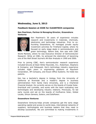 Program SCALEit Spring 2013 Page 22 May 30, 2013
Wednesday, June 5, 2013
Feedback Session at ICDK for CLEANTECH companies
Ken Pearlman, Partner & Managing Director, Oceanshore
Ventures
Ken Pearlman's 30 years of experience includes
research and investments in materials, chemicals,
electronics and technology industries. Prior to co-
founding Oceanshore, he managed private equity
investment activities for Firsthand Capital, where he
focused on early stage deals in semiconductors and
green technology. Before that, Ken was with CIBC
World Markets, where he was Executive Director of Semiconductor
Research. While at CIBC, he achieved the distinction of becoming
one of the Wall Street Journal's All-Star Analysts in 1999 and 2000.
Prior to joining CIBC, Ken's semiconductor research experience
included tenures at Dean Witter Reynolds, Inc.; Robertson, Stephens
& Company; and Dataquest. Ken's technology industry experience
includes eight years in engineering positions at Raychem
Corporation, 3M Company, and Exxon Office Systems. He holds two
patents.
Ken has a bachelor's degree in biology from the University of
California at Riverside and a master's degree in business
administration from Santa Clara University, and is a Chartered
Financial Analyst. He currently serves on the boards of Crystal Solar,
EnerVault and Lumiette, and works with the team evaluating new
technologies and developing industry relations. Previously, he led
early rounds and sat on the boards of Confluence Solar, Global
Locate, Silicon Genesis, Solaicx, and SoloPower.
Oceanshore Ventures
Oceanshore Ventures helps private companies get the early stage
operating capital and access to world-class, international networks of
suppliers, technologists and business leaders that they need to
develop successfully. We are committed to making investments in
 