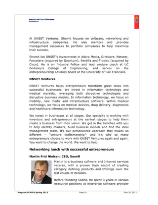 Program SCALEit Spring 2013 Page 24 May 30, 2013
At ONSET Ventures, Shomit focuses on software, networking and
infrastructure companies. He also mentors and provides
management resources to portfolio companies to help maximize
their success.
Shomit led ONSET’s investments in Adara Media, Gridstore, Netseer,
Pancetera (acquired by Quantum), Sentilla and Truviso (acquired by
Cisco). He is an Industry Fellow and lead venture coach at UC
Berkeley’s College of Engineering, and serves on the
entrepreneurship advisory board at the University of San Francisco.
ONSET Ventures
ONSET Ventures helps entrepreneurs transform great ideas into
successful businesses. We invest in information technology and
medical markets, leveraging both disruptive technologies and
disruptive business models. In information technology, we focus on
mobility, new media and infrastructure software. Within medical
technology, we focus on medical devices, drug delivery, diagnostics
and healthcare information technology.
We invest in businesses at all stages. Our specialty is working with
inventors and entrepreneurs at the earliest stages to help them
create a business from their vision. We get in the trenches with you
to help identify markets, build business models and find the ideal
management team. It’s our personalized approach that makes us
different – “venture craftsmanship”- and it’s why so many
entrepreneurs choose to work with ONSET Ventures again and again.
You want to change the world. We want to help.
Networking lunch with successful entrepreneurs
Martin Frid Nielsen, CEO, SoonR
Martin is a business software and Internet services
veteran, with a proven track record of creating
category defining products and offerings over the
last couple of decades.
Before founding SoonR, he spent 3 years in various
executive positions at enterprise software provider
 