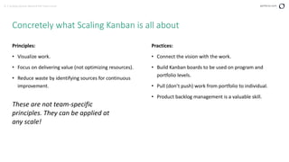 5 | Scaling Kanban Beyond the Team Level perforce.com
Principles:
• Visualize work.
• Focus on delivering value (not optimizing resources).
• Reduce waste by identifying sources for continuous
improvement.
Concretely what Scaling Kanban is all about
These are not team-specific
principles. They can be applied at
any scale!
Practices:
• Connect the vision with the work.
• Build Kanban boards to be used on program and
portfolio levels.
• Pull (don’t push) work from portfolio to individual.
• Product backlog management is a valuable skill.
 