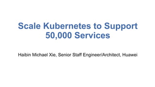 Scale Kubernetes to Support
50,000 Services
Haibin Michael Xie, Senior Staff Engineer/Architect, Huawei
 