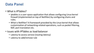Data Panel
• What is IPTables?
• iptables is a user-space application that allows configuring Linux kernel
firewall (implemented on top of Netfilter) by configuring chains and
rules.
• What is Netfilter? A framework provided by the Linux kernel that allows
customization of networking-related operations, such as packet filtering,
NAT, port translation etc.
• Issues with IPTables as load balancer
• Latency to access service (routing latency)
• Latency to add/remove rule
 