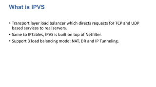 What is IPVS
• Transport layer load balancer which directs requests for TCP and UDP
based services to real servers.
• Same to IPTables, IPVS is built on top of Netfilter.
• Support 3 load balancing mode: NAT, DR and IP Tunneling.
 