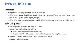 IPVS vs. IPTables
IPTables:
• Operates tables provided by linux firewall
• IPTables is more flexible to manipulate package at different stage: Pre-routing,
post-routing, forward, input, output.
• IPTables has more operations: SNAT, DNAT, reject packets, port translation etc.
Why using IPVS?
• Better performance (Hashing vs. Chain)
• More load balancing algorithm
• Round robin, source/destination hashing.
• Based on least load, least connection or locality, can assign weight to server.
• Support server health check and connection retry
• Support sticky session
 