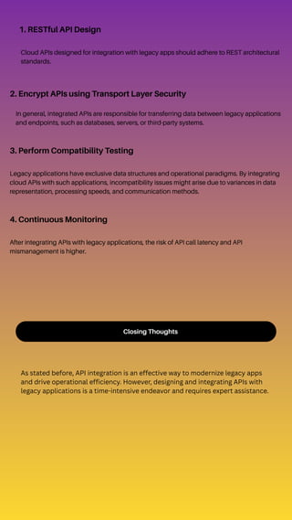 Closing Thoughts
As stated before, API integration is an effective way to modernize legacy apps
and drive operational efficiency. However, designing and integrating APIs with
legacy applications is a time-intensive endeavor and requires expert assistance.
1. RESTful API Design
Cloud APIs designed for integration with legacy apps should adhere to REST architectural
standards.
2. Encrypt APIs using Transport Layer Security
In general, integrated APIs are responsible for transferring data between legacy applications
and endpoints, such as databases, servers, or third-party systems.
3. Perform Compatibility Testing
Legacy applications have exclusive data structures and operational paradigms. By integrating
cloud APIs with such applications, incompatibility issues might arise due to variances in data
representation, processing speeds, and communication methods.
4. Continuous Monitoring
After integrating APIs with legacy applications, the risk of API call latency and API
mismanagement is higher.
 