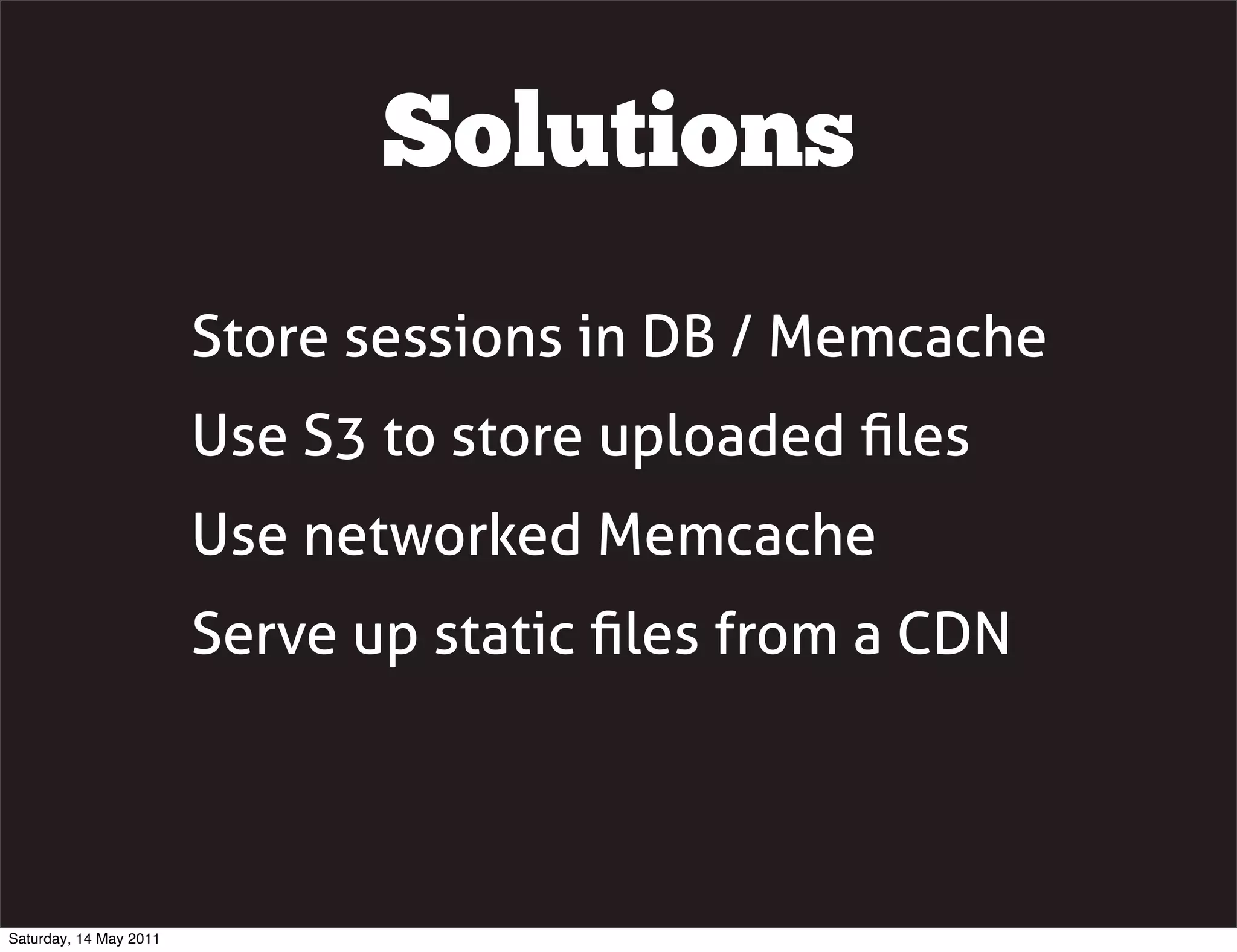 Solutions
                        Store sessions in DB / Memcache
                        Use S3 to store uploaded ﬁles
                        Use networked Memcache
                        Serve up static ﬁles from a CDN




Saturday, 14 May 2011
 