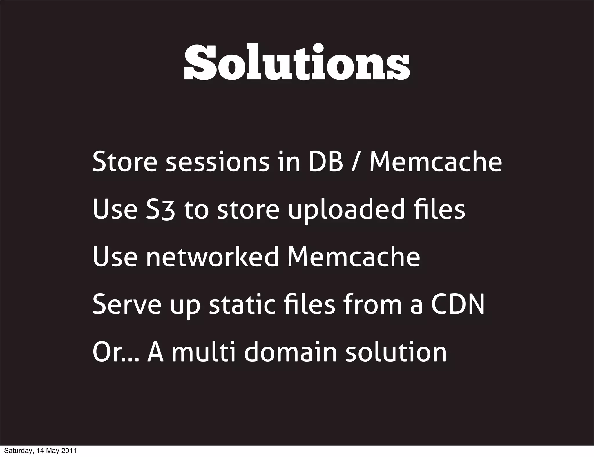 Solutions
                        Store sessions in DB / Memcache
                        Use S3 to store uploaded ﬁles
                        Use networked Memcache
                        Serve up static ﬁles from a CDN
                        Or... A multi domain solution


Saturday, 14 May 2011
 