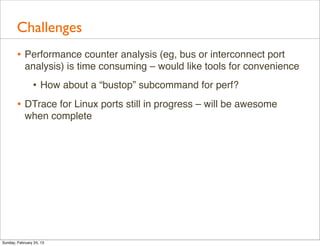 Challenges
        • Performance counter analysis (eg, bus or interconnect port
            analysis) is time consuming – would like tools for convenience
                • How about a “bustop” subcommand for perf?
        • DTrace for Linux ports still in progress – will be awesome
            when complete




Sunday, February 24, 13
 