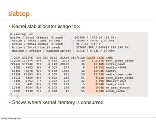 slabtop
        • Kernel slab allocator usage top:
          # slabtop -sc
          Active / Total Objects (% used)    : 900356 / 1072416 (84.0%)
           Active / Total Slabs (% used)      : 29085 / 29085 (100.0%)
           Active / Total Caches (% used)     : 68 / 91 (74.7%)
           Active / Total Size (% used)       : 237067.98K / 260697.24K (90.9%)
           Minimum / Average / Maximum Object : 0.01K / 0.24K / 10.09K

            OBJS ACTIVE   USE OBJ SIZE   SLABS OBJ/SLAB CACHE SIZE NAME
          112035 110974   99%    0.91K    3201       35    102432K ext4_inode_cache
          726660 579946   79%    0.11K   20185       36     80740K buffer_head
            4608   4463   96%    4.00K     576        8     18432K kmalloc-4096
           83496 76878    92%    0.19K    1988       42     15904K dentry
           23809 23693    99%    0.55K     821       29     13136K radix_tree_node
           11016   9559   86%    0.62K     216       51      6912K proc_inode_cache
            3488   2702   77%    1.00K     109       32      3488K kmalloc-1024
             510    431   84%    5.73K     102        5      3264K task_struct
           10948   9054   82%    0.17K     238       46      1904K vm_area_struct
            2585   1930   74%    0.58K      47       55      1504K inode_cache
          [...]


        • Shows where kernel memory is consumed

Sunday, February 24, 13
 