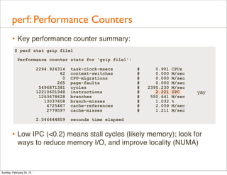 perf: Performance Counters
        • Key performance counter summary:
          $ perf stat gzip file1

            Performance counter stats for 'gzip file1':

                          2294.924314   task-clock-msecs       #      0.901   CPUs
                                   62   context-switches       #      0.000   M/sec
                                    0   CPU-migrations         #      0.000   M/sec
                                  265   page-faults            #      0.000   M/sec
                           5496871381   cycles                 #   2395.230   M/sec
                          12210601948   instructions           #      2.221   IPC     yay
                           1263678628   branches               #    550.641   M/sec
                             13037608   branch-misses          #      1.032   %
                              4725467   cache-references       #      2.059   M/sec
                              2779597   cache-misses           #      1.211   M/sec

                          2.546444859   seconds time elapsed


        • Low IPC (<0.2) means stall cycles (likely memory); look for
            ways to reduce memory I/O, and improve locality (NUMA)



Sunday, February 24, 13
 