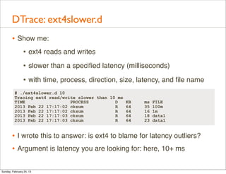 DTrace: ext4slower.d
        • Show me:
           • ext4 reads and writes
                • slower than a speciﬁed latency (milliseconds)
                • with time, process, direction, size, latency, and ﬁle name
          # ./ext4slower.d 10
          Tracing ext4 read/write slower than 10 ms
          TIME                 PROCESS          D     KB   ms   FILE
          2013 Feb 22 17:17:02 cksum            R     64   35   100m
          2013 Feb 22 17:17:02 cksum            R     64   16   1m
          2013 Feb 22 17:17:03 cksum            R     64   18   data1
          2013 Feb 22 17:17:03 cksum            R     64   23   data1


        • I wrote this to answer: is ext4 to blame for latency outliers?
        • Argument is latency you are looking for: here, 10+ ms

Sunday, February 24, 13
 