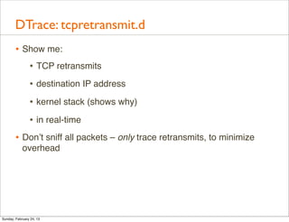 DTrace: tcpretransmit.d
        • Show me:
           • TCP retransmits
                • destination IP address
                • kernel stack (shows why)
                • in real-time
        • Don’t sniff all packets – only trace retransmits, to minimize
            overhead




Sunday, February 24, 13
 