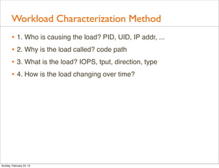 Workload Characterization Method
        • 1. Who is causing the load? PID, UID, IP addr, ...
        • 2. Why is the load called? code path
        • 3. What is the load? IOPS, tput, direction, type
        • 4. How is the load changing over time?




Sunday, February 24, 13
 
