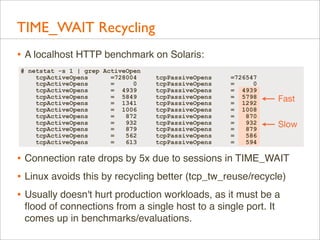 TIME_WAIT Recycling
• A localhost HTTP benchmark on Solaris:
# netstat -s 1 | grep ActiveOpen
tcpActiveOpens
=728004
tcpAc...