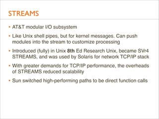 STREAMS
• AT&T modular I/O subsystem
• Like Unix shell pipes, but for kernel messages. Can push
modules into the stream to...