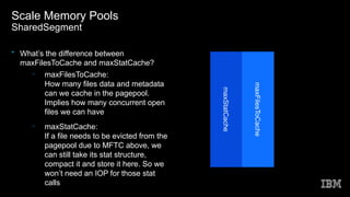 Scale Memory Pools
SharedSegment
• What’s the difference between
maxFilesToCache and maxStatCache?
– maxFilesToCache:
How many files data and metadata
can we cache in the pagepool.
Implies how many concurrent open
files we can have
– maxStatCache:
If a file needs to be evicted from the
pagepool due to MFTC above, we
can still take its stat structure,
compact it and store it here. So we
won’t need an IOP for those stat
calls
maxStatCache
maxFilesToCache
 