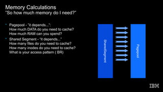 Memory Calculations
”So how much memory do I need?”
• Pagepool - ”it depends...”:
How much DATA do you need to cache?
How much RAM can you spend?
• Shared Segment - “it depends...”
How many files do you need to cache?
How many inodes do you need to cache?
What is your access pattern ( BR)
SharedSegment
Pagepool
 