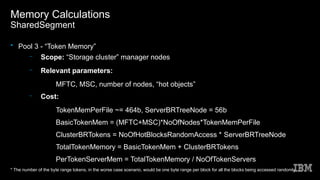 Memory Calculations
SharedSegment
• Pool 3 - “Token Memory”
– Scope: “Storage cluster” manager nodes
– Relevant parameters:
●
MFTC, MSC, number of nodes, “hot objects”
– Cost:
●
TokenMemPerFile ~= 464b, ServerBRTreeNode = 56b
●
BasicTokenMem = (MFTC+MSC)*NoOfNodes*TokenMemPerFile
●
ClusterBRTokens = NoOfHotBlocksRandomAccess * ServerBRTreeNode
●
TotalTokenMemory = BasicTokenMem + ClusterBRTokens
●
PerTokenServerMem = TotalTokenMemory / NoOfTokenServers
* The number of the byte range tokens, in the worse case scenario, would be one byte range per block for all the blocks being accessed randomly
 