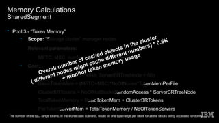 Memory Calculations
SharedSegment
• Pool 3 - “Token Memory”
– Scope: “Storage cluster” manager nodes
– Relevant parameters:
●
MFTC, MSC, number of nodes, “hot objects”
– Cost:
●
TokenMemPerFile ~= 464b, ServerBRTreeNode = 56b
●
BasicTokenMem = (MFTC+MSC)*NoOfNodes*TokenMemPerFile
●
ClusterBRTokens = NoOfHotBlocksRandomAccess * ServerBRTreeNode
●
TotalTokenMemory = BasicTokenMem + ClusterBRTokens
●
PerTokenServerMem = TotalTokenMemory / NoOfTokenServers
* The number of the byte range tokens, in the worse case scenario, would be one byte range per block for all the blocks being accessed randomly
Overall number of cached objects in the cluster
( different nodes might cache different numbers) * 0.5K
+ monitor token memory usage
 