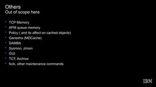 Others
Out of scope here
• TCP Memory
• AFM queue memory
• Policy ( and its affect on cached objects)
• Ganesha (MDCache)
• SAMBA
• Sysmon, zimon
• GUI
• TCT, Archive
• fsck, other maintenance commands
 