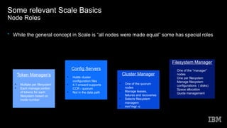 Some relevant Scale Basics
Node Roles
• While the general concept in Scale is “all nodes were made equal” some has special roles
Config Servers

Holds cluster
configuration files

4.1 onward supports
CCR - quorum

Not in the data path
Cluster Manager

One of the quorum
nodes

Manage leases,
failures and recoveries

Selects filesystem
managers

mm*mgr -c
Filesystem Manager

One of the “manager”
nodes

One per filesystem

Manage filesystem
configurations ( disks)

Space allocation

Quota management
Token Manager/s

Multiple per filesystem

Each manage portion
of tokens for each
filesystem based on
inode number
 