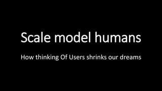 Scale model humans
How thinking Of Users shrinks our dreams
 