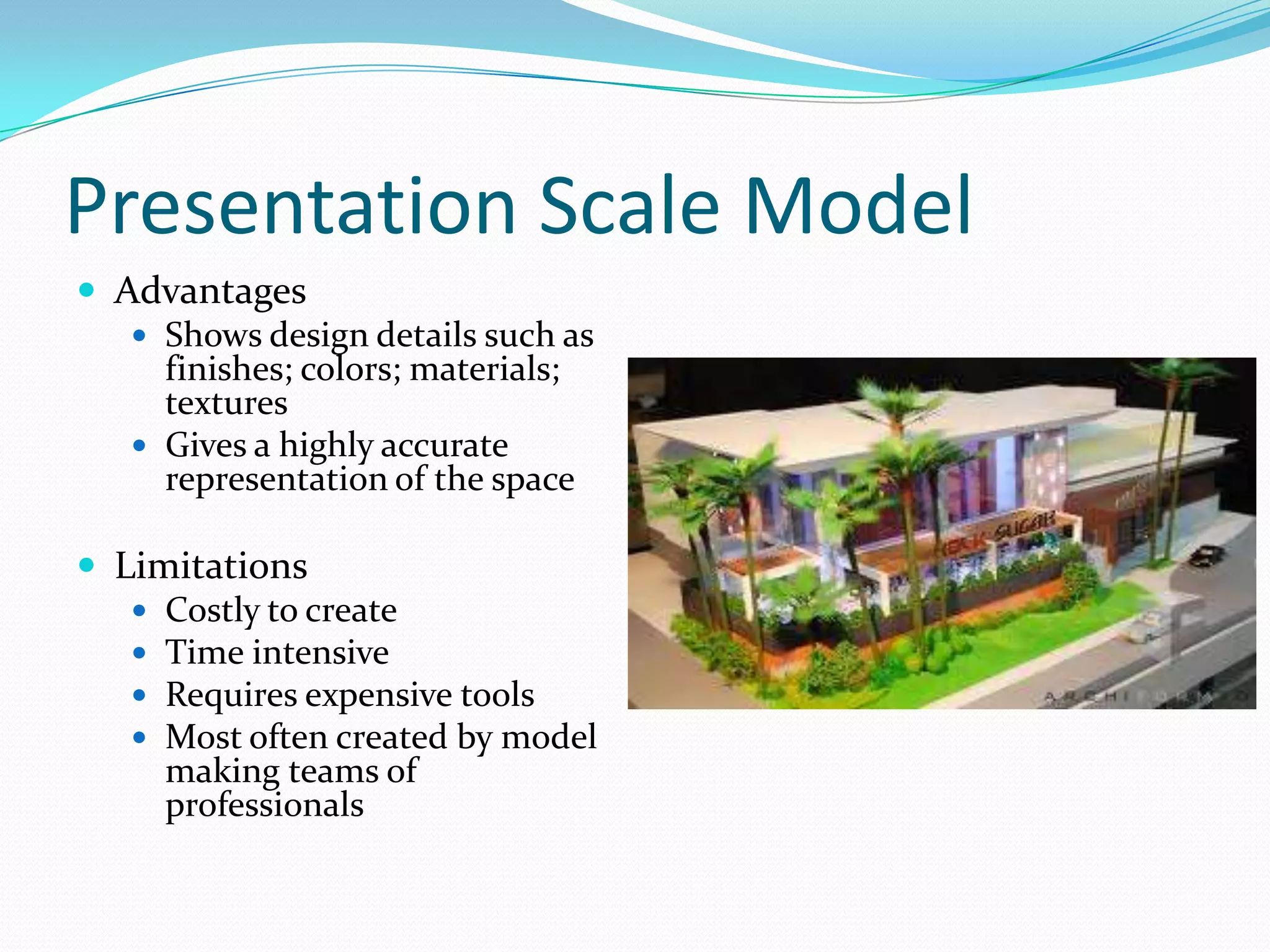 Presentation Scale ModelAdvantagesShows design details such as finishes; colors; materials; texturesGives a highly accurate representation of the spaceLimitationsCostly to createTime intensiveRequires expensive toolsMost often created by model making teams of professionals