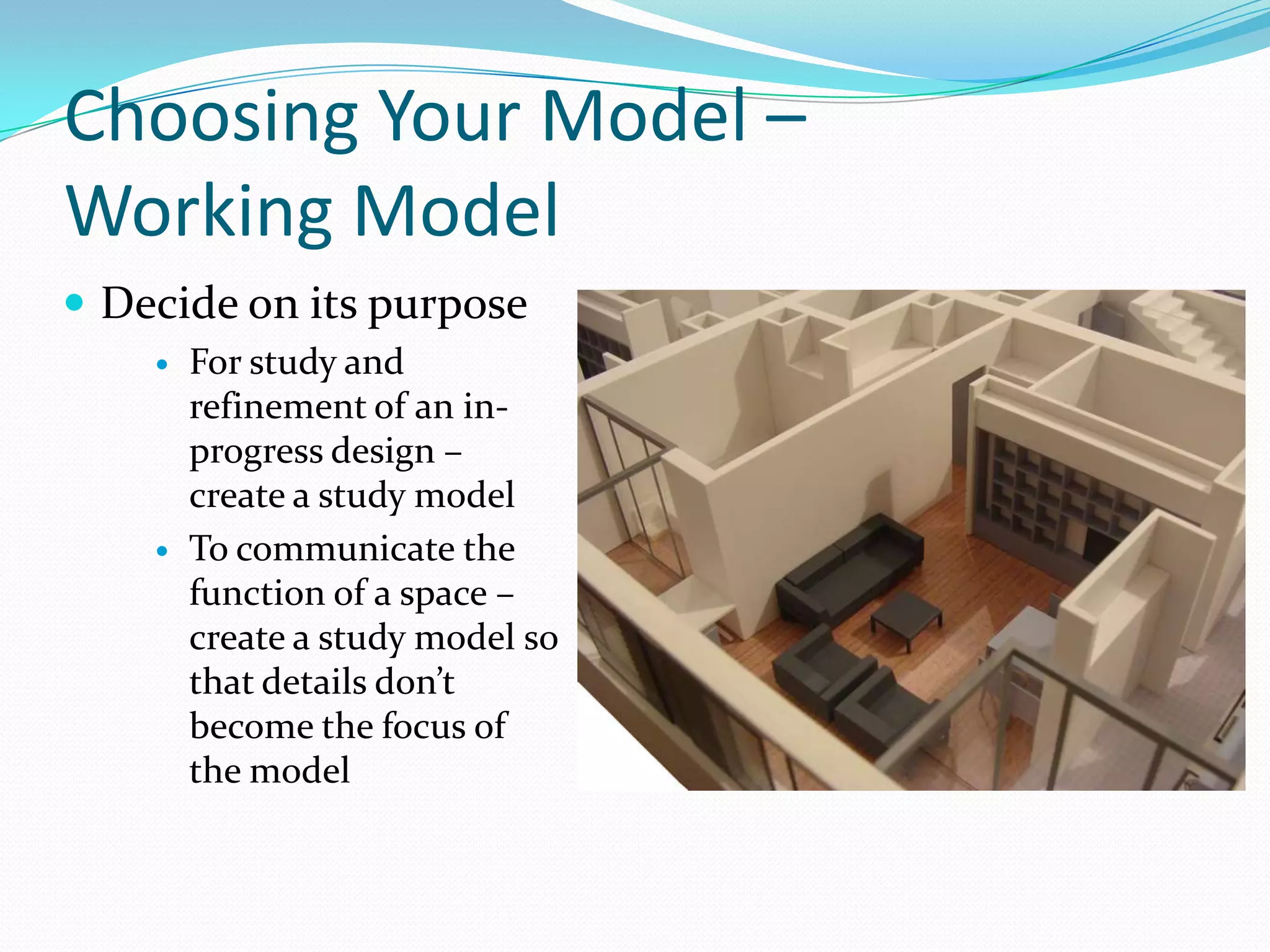 Choosing Your Model – Working ModelDecide on its purposeFor study and refinement of an in-progress design – create a study modelTo communicate the function of a space – create a study model so that details don’t become the focus of the model