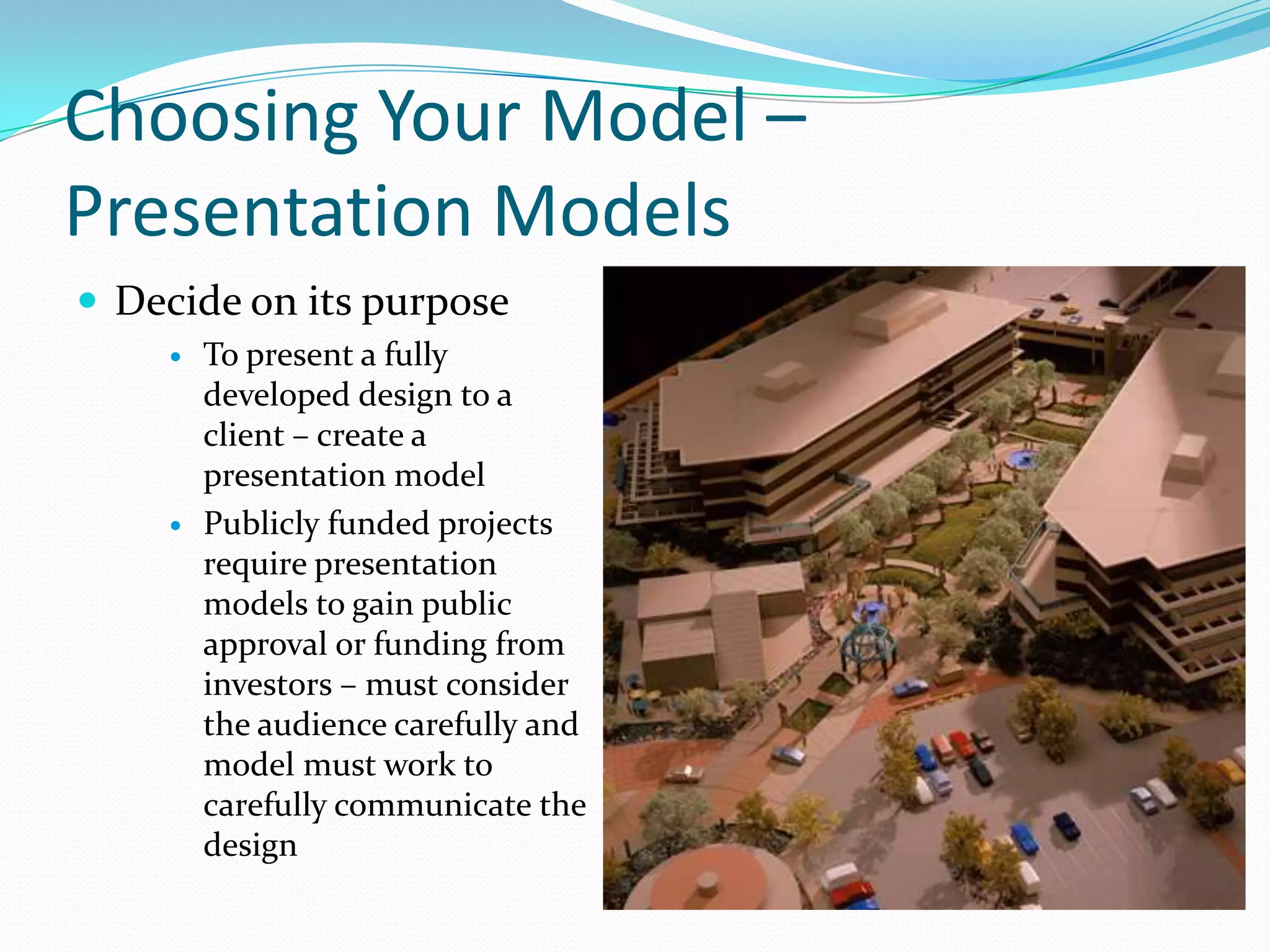 Choosing Your Model – Presentation ModelsDecide on its purposeTo present a fully developed design to a client – create a presentation modelPublicly funded projects require presentation models to gain public approval or funding from investors – must consider the audience carefully and model must work to carefully communicate the design