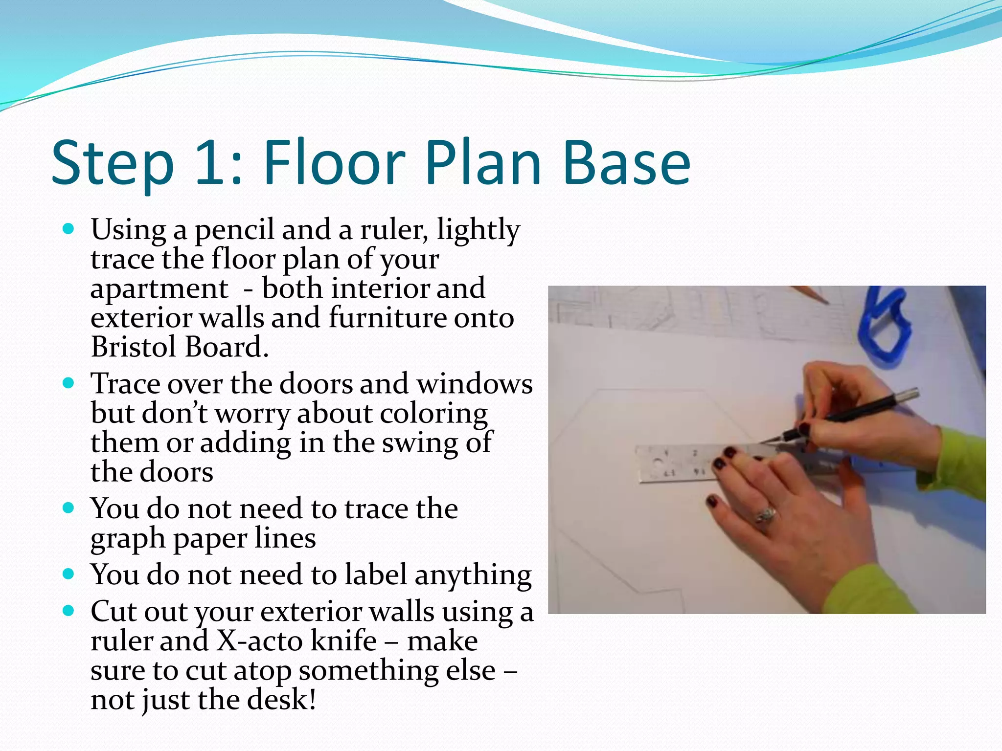Step 1: Floor Plan BaseUsing a pencil and a ruler, lightly trace the floor plan of your apartment  - both interior and exterior walls and furniture onto Bristol Board.Trace over the doors and windows but don’t worry about coloring them or adding in the swing of the doorsYou do not need to trace the graph paper linesYou do not need to label anythingCut out your exterior walls using a ruler and X-acto knife – make sure to cut atop something else – not just the desk!