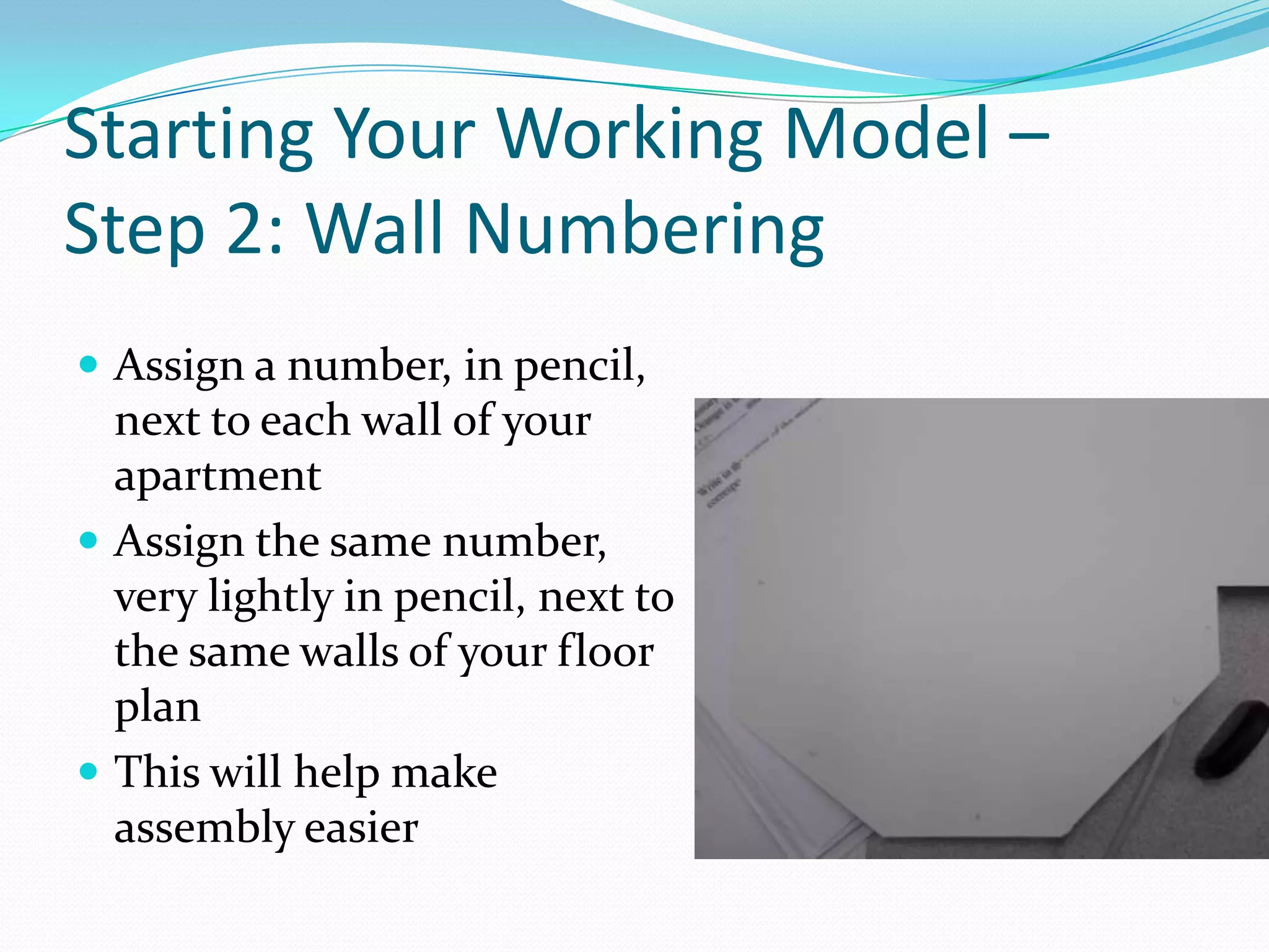 Starting Your Working Model – Step 2: Wall NumberingAssign a number, in pencil, next to each wall of your apartmentAssign the same number, very lightly in pencil, next to the same walls of your floor planThis will help make assembly easier