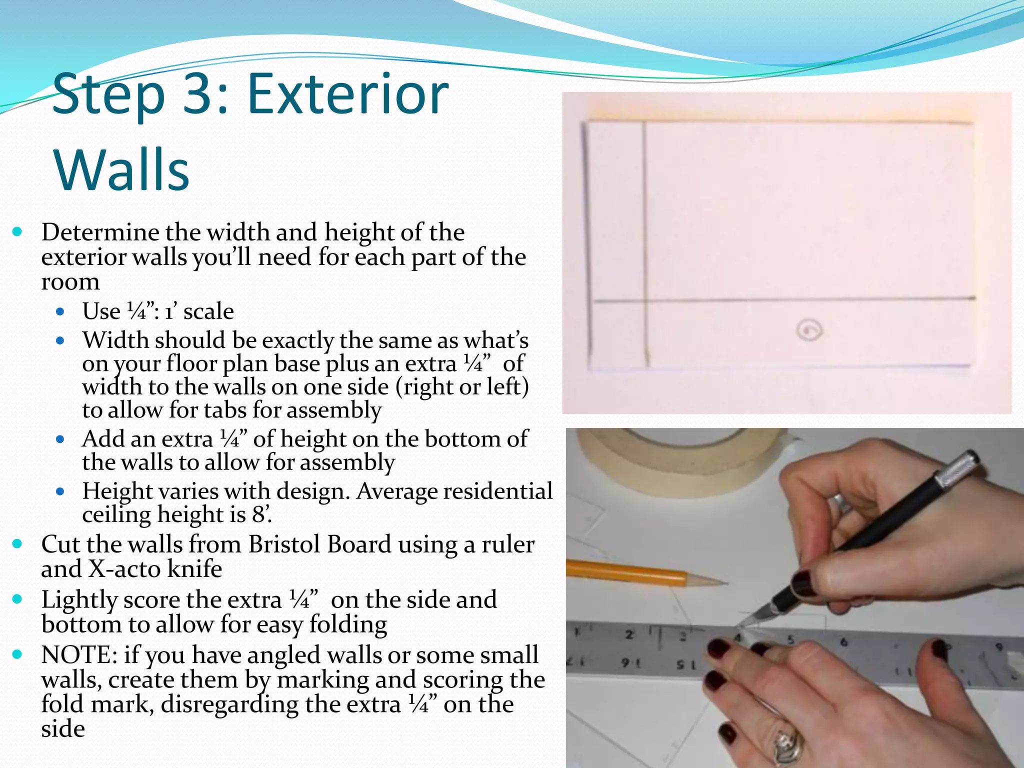Step 3: Exterior Walls Determine the width and height of the exterior walls you’ll need for each part of the roomUse ¼”: 1’ scaleWidth should be exactly the same as what’s on your floor plan base plus an extra ¼”  of width to the walls on one side (right or left) to allow for tabs for assemblyAdd an extra ¼” of height on the bottom of the walls to allow for assemblyHeight varies with design. Average residential ceiling height is 8’. Cut the walls from Bristol Board using a ruler and X-acto knifeLightly score the extra ¼”  on the side and bottom to allow for easy foldingNOTE: if you have angled walls or some small walls, create them by marking and scoring the fold mark, disregarding the extra ¼” on the side