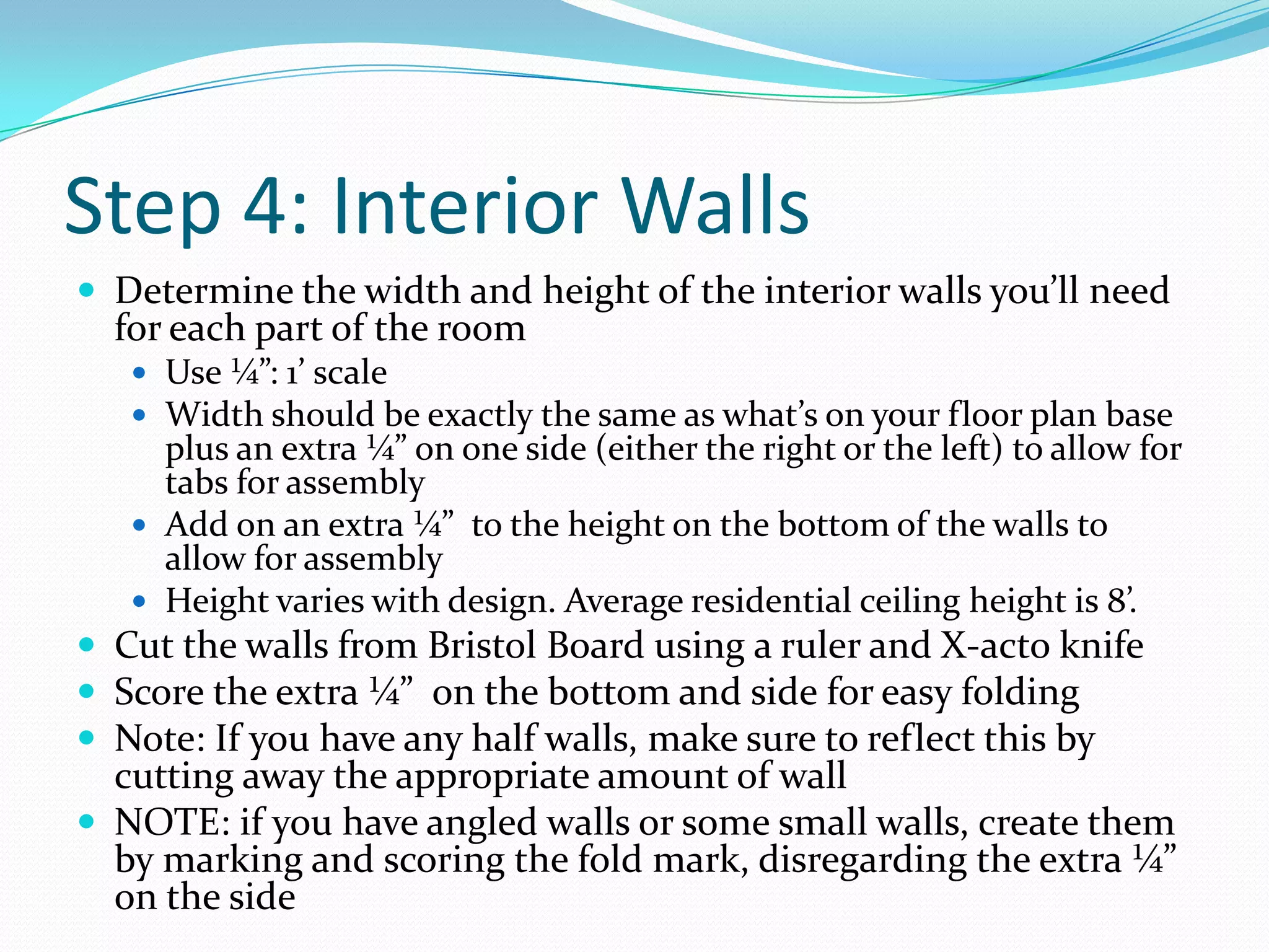 Step 4: Interior WallsDetermine the width and height of the interior walls you’ll need for each part of the roomUse ¼”: 1’ scaleWidth should be exactly the same as what’s on your floor plan base plus an extra ¼” on one side (either the right or the left) to allow for tabs for assembly Add on an extra ¼”  to the height on the bottom of the walls to allow for assemblyHeight varies with design. Average residential ceiling height is 8’. Cut the walls from Bristol Board using a ruler and X-acto knifeScore the extra ¼”  on the bottom and side for easy foldingNote: If you have any half walls, make sure to reflect this by cutting away the appropriate amount of wallNOTE: if you have angled walls or some small walls, create them by marking and scoring the fold mark, disregarding the extra ¼” on the side