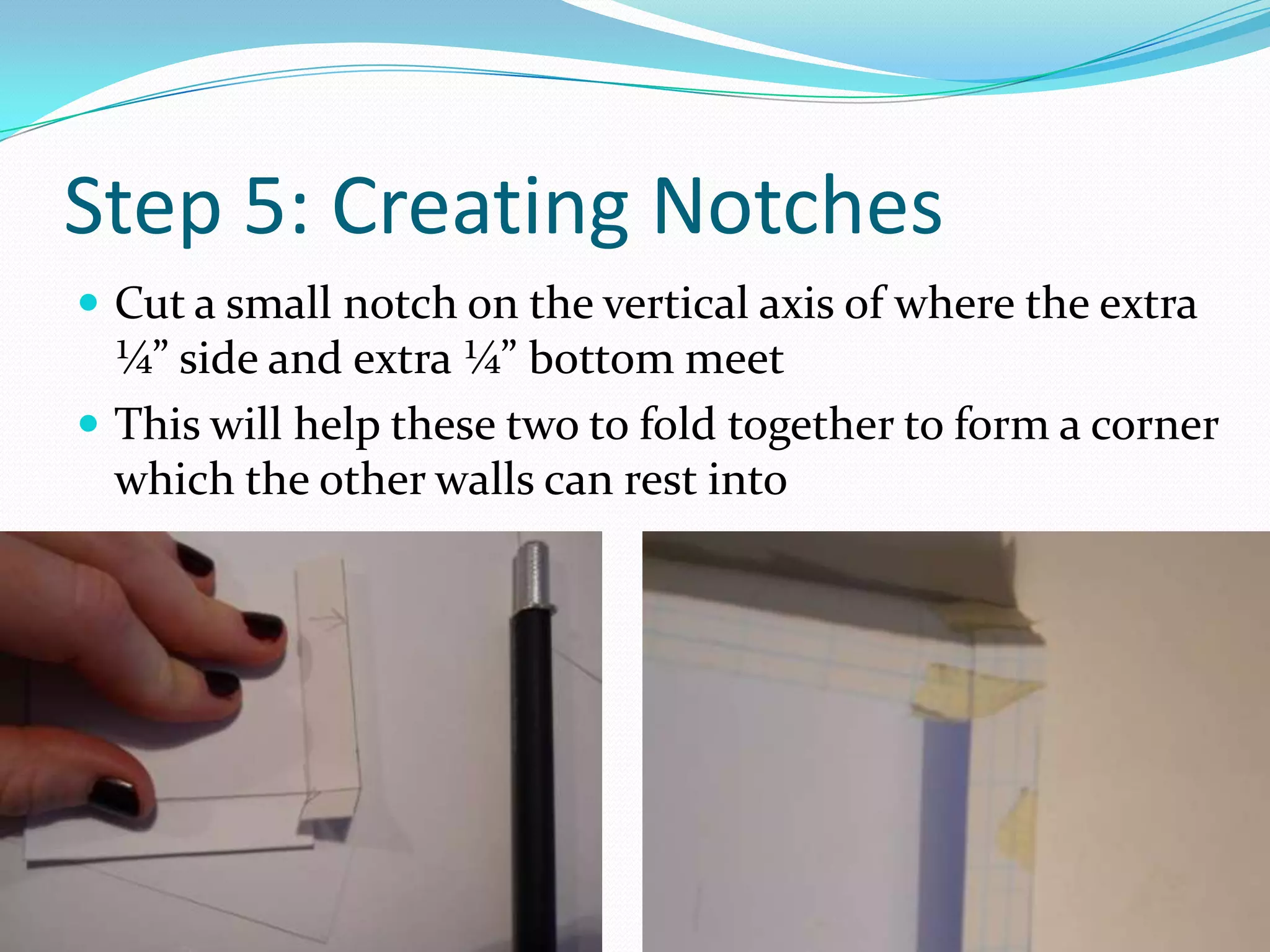 Step 5: Creating NotchesCut a small notch on the vertical axis of where the extra ¼” side and extra ¼” bottom meetThis will help these two to fold together to form a corner which the other walls can rest into