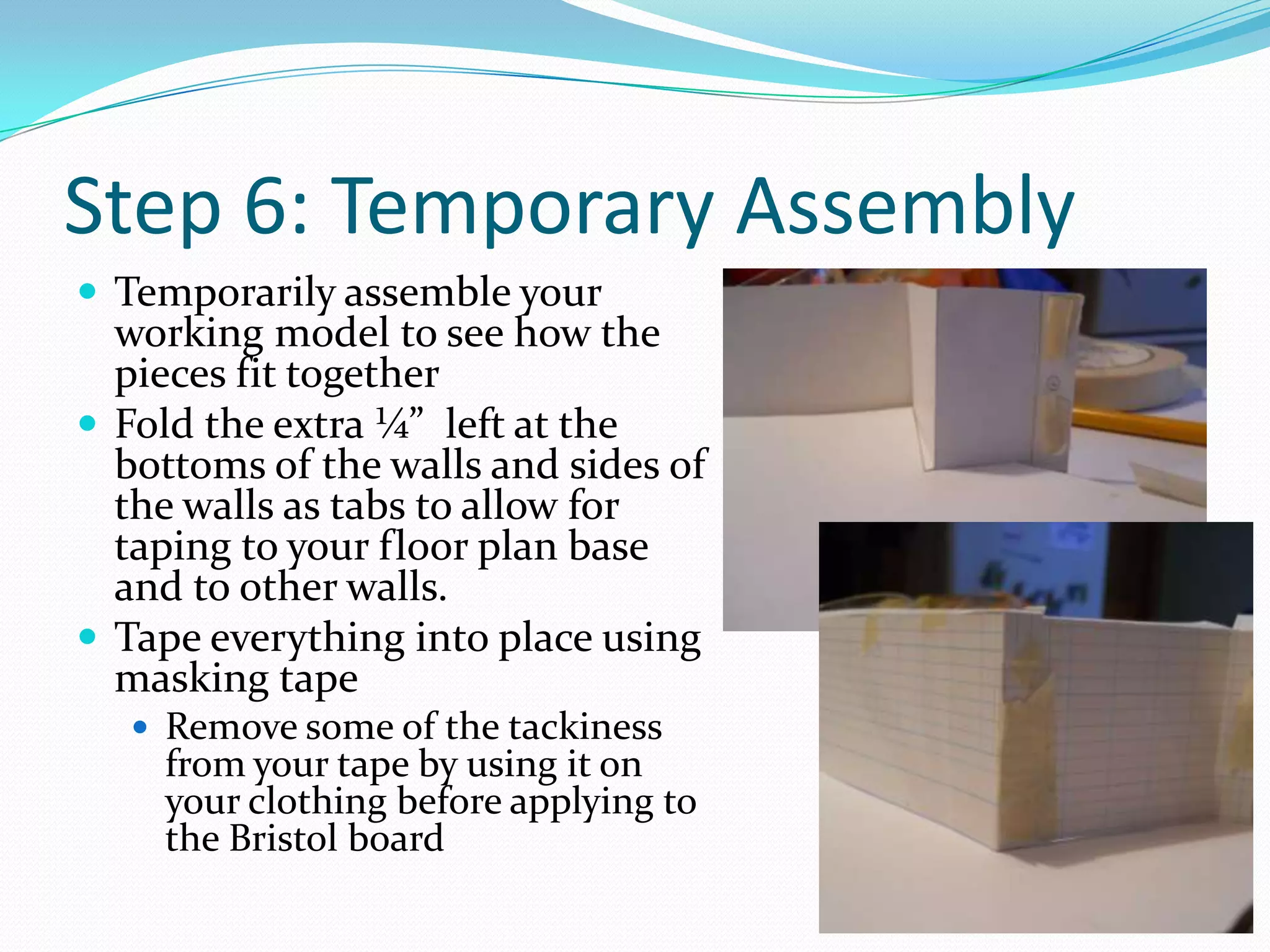 Step 6: Temporary AssemblyTemporarily assemble your working model to see how the pieces fit togetherFold the extra ¼”  left at the bottoms of the walls and sides of the walls as tabs to allow for taping to your floor plan base and to other walls.Tape everything into place using masking tape Remove some of the tackiness from your tape by using it on your clothing before applying to the Bristol board