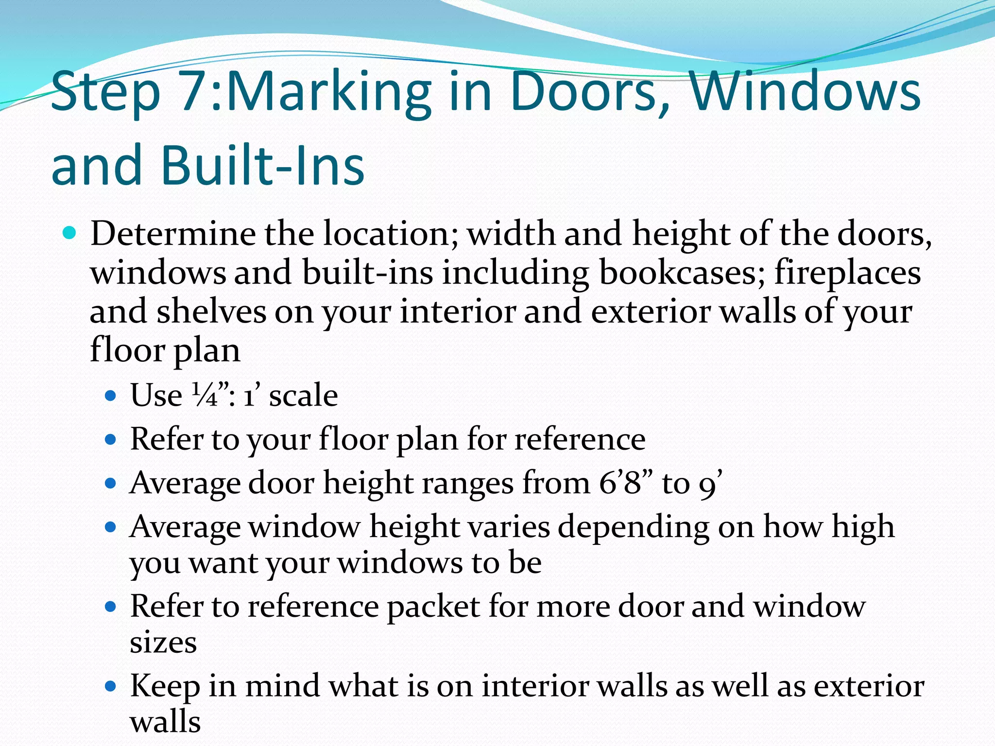 Step 7:Marking in Doors, Windows and Built-InsDetermine the location; width and height of the doors, windows and built-ins including bookcases; fireplaces and shelves on your interior and exterior walls of your floor planUse ¼”: 1’ scaleRefer to your floor plan for reference Average door height ranges from 6’8” to 9’Average window height varies depending on how high you want your windows to beRefer to reference packet for more door and window sizesKeep in mind what is on interior walls as well as exterior walls