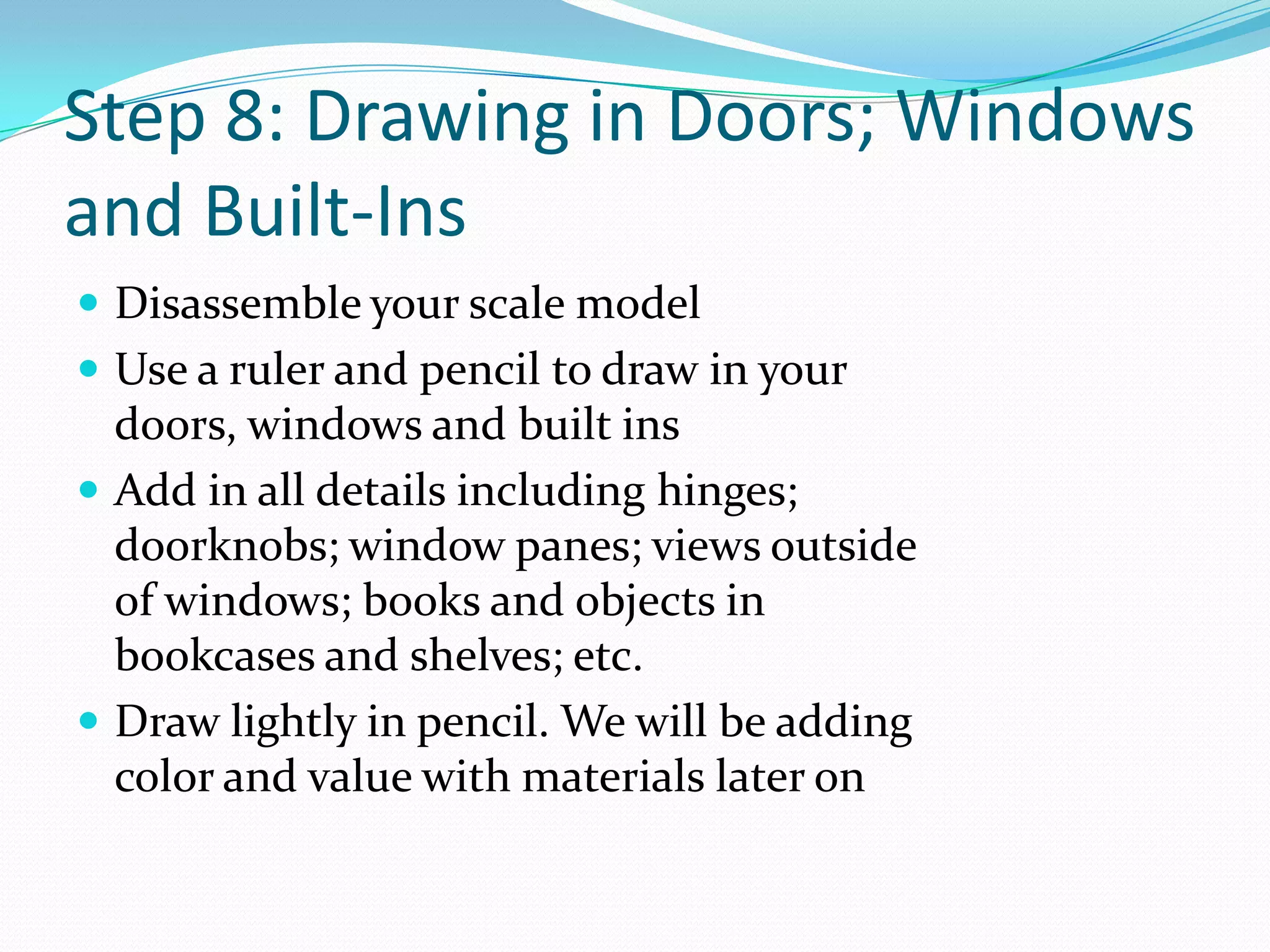 Step 8: Drawing in Doors; Windows and Built-InsDisassemble your scale modelUse a ruler and pencil to draw in your doors, windows and built insAdd in all details including hinges; doorknobs; window panes; views outside of windows; books and objects in bookcases and shelves; etc.Draw lightly in pencil. We will be adding color and value with materials later on