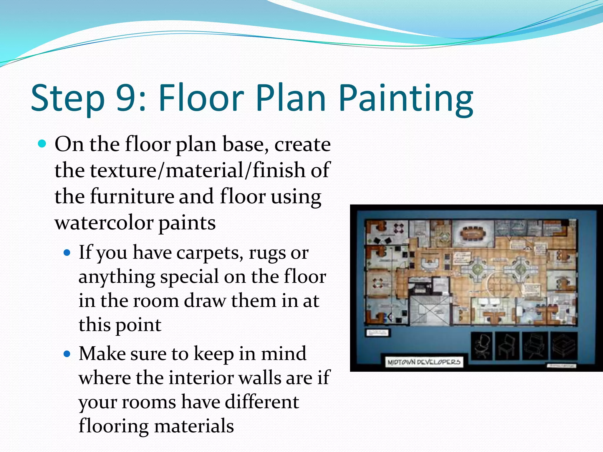 Step 9: Floor Plan PaintingOn the floor plan base, create the texture/material/finish of the furniture and floor using watercolor paintsIf you have carpets, rugs or anything special on the floor in the room draw them in at this pointMake sure to keep in mind where the interior walls are if your rooms have different flooring materials