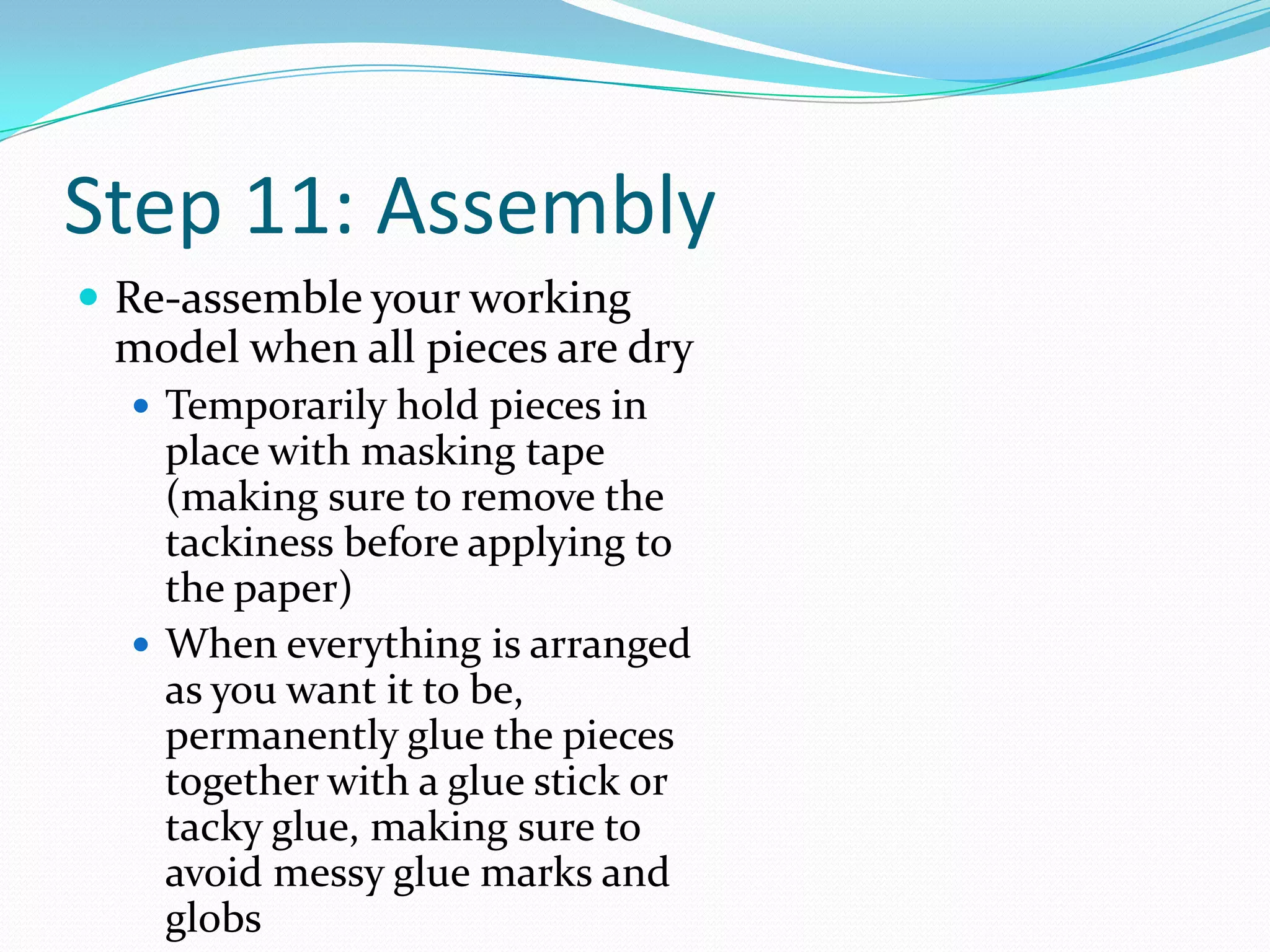 Step 11: AssemblyRe-assemble your working model when all pieces are dryTemporarily hold pieces in place with masking tape (making sure to remove the tackiness before applying to the paper)When everything is arranged as you want it to be, permanently glue the pieces together with a glue stick or tacky glue, making sure to avoid messy glue marks and globs