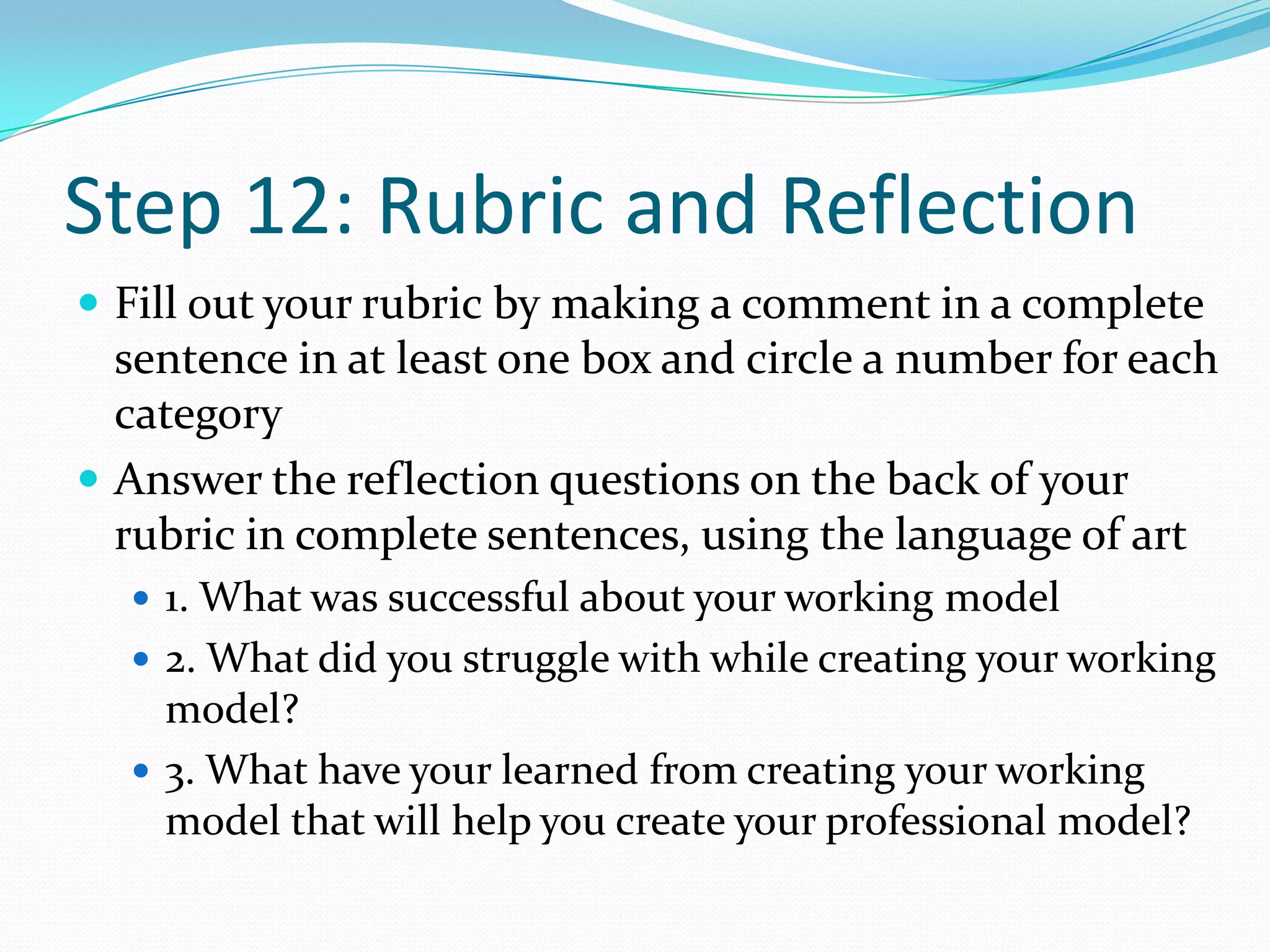 Step 12: Rubric and ReflectionFill out your rubric by making a comment in a complete sentence in at least one box and circle a number for each categoryAnswer the reflection questions on the back of your rubric in complete sentences, using the language of art1. What was successful about your working model2. What did you struggle with while creating your working model?3. What have your learned from creating your working model that will help you create your professional model?