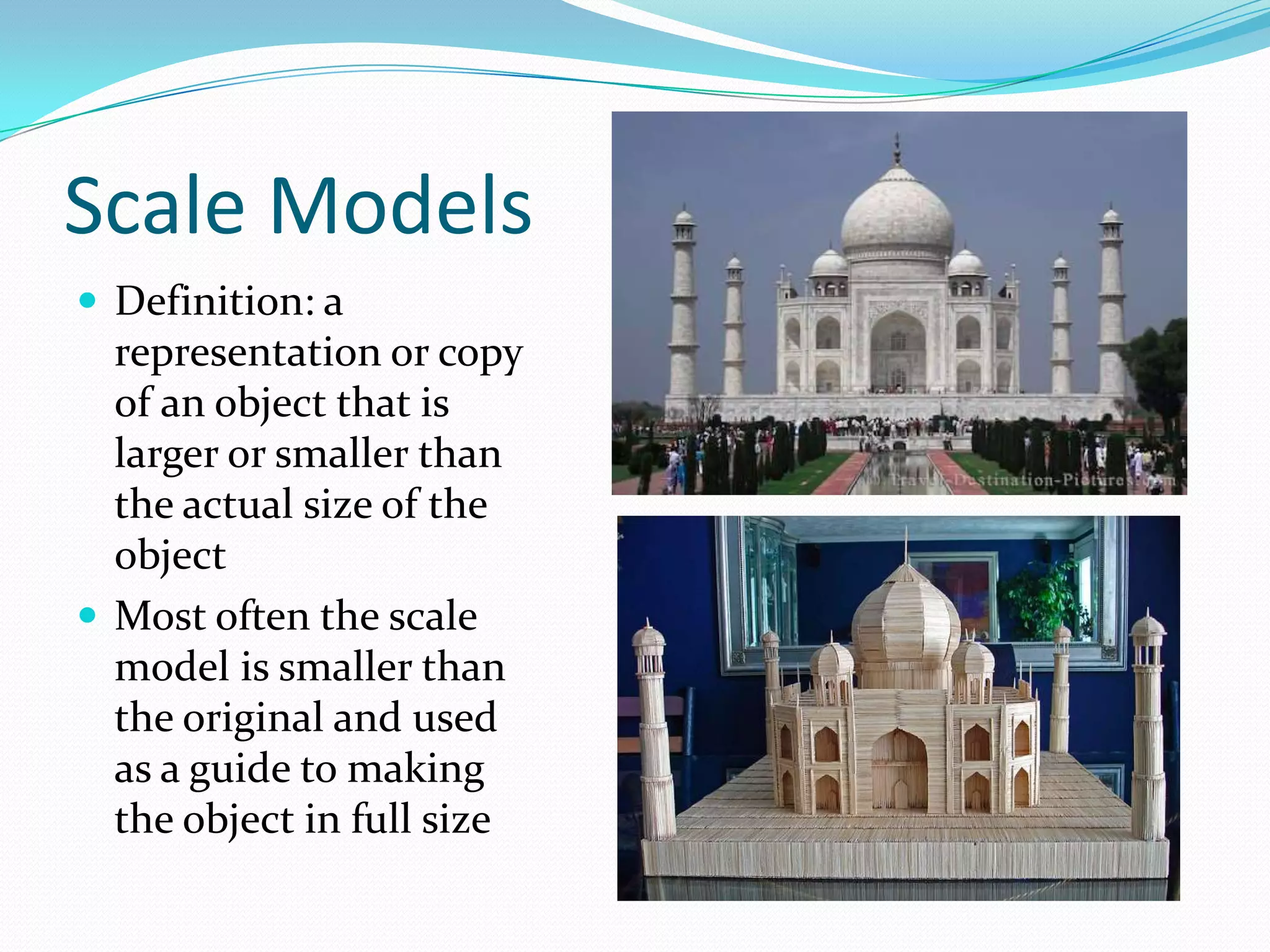 Scale ModelsDefinition: a representation or copy of an object that is larger or smaller than the actual size of the object Most often the scale model is smaller than the original and used as a guide to making the object in full size