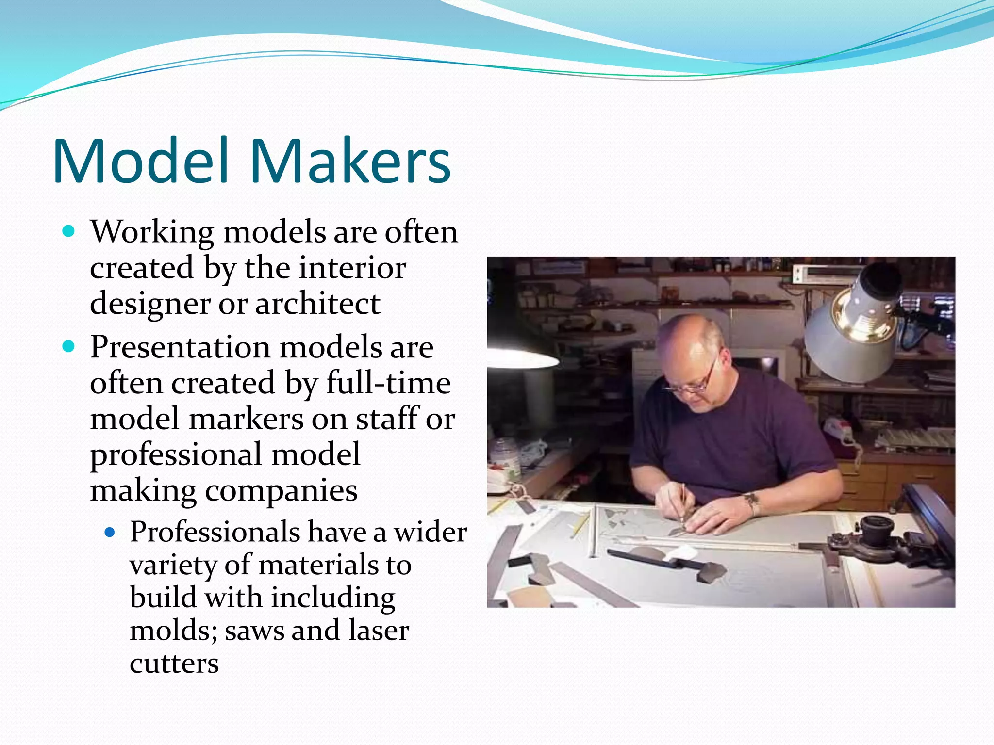 Model MakersWorking models are often created by the interior designer or architectPresentation models are often created by full-time model markers on staff or professional model making companiesProfessionals have a wider variety of materials to build with including molds; saws and laser cutters
