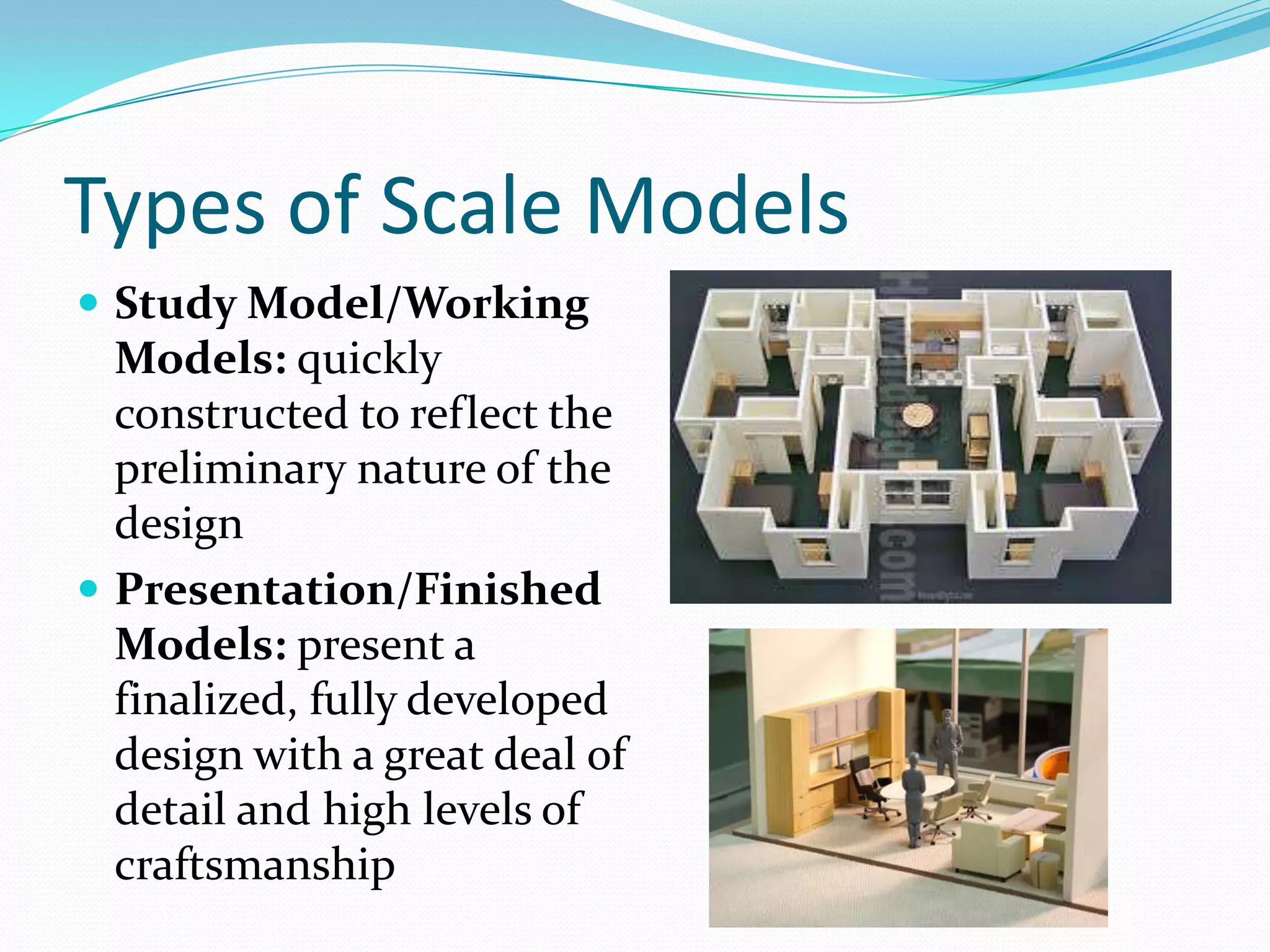 Types of Scale ModelsStudy Model/Working Models: quickly constructed to reflect the preliminary nature of the designPresentation/Finished Models: present a finalized, fully developed design with a great deal of detail and high levels of craftsmanship