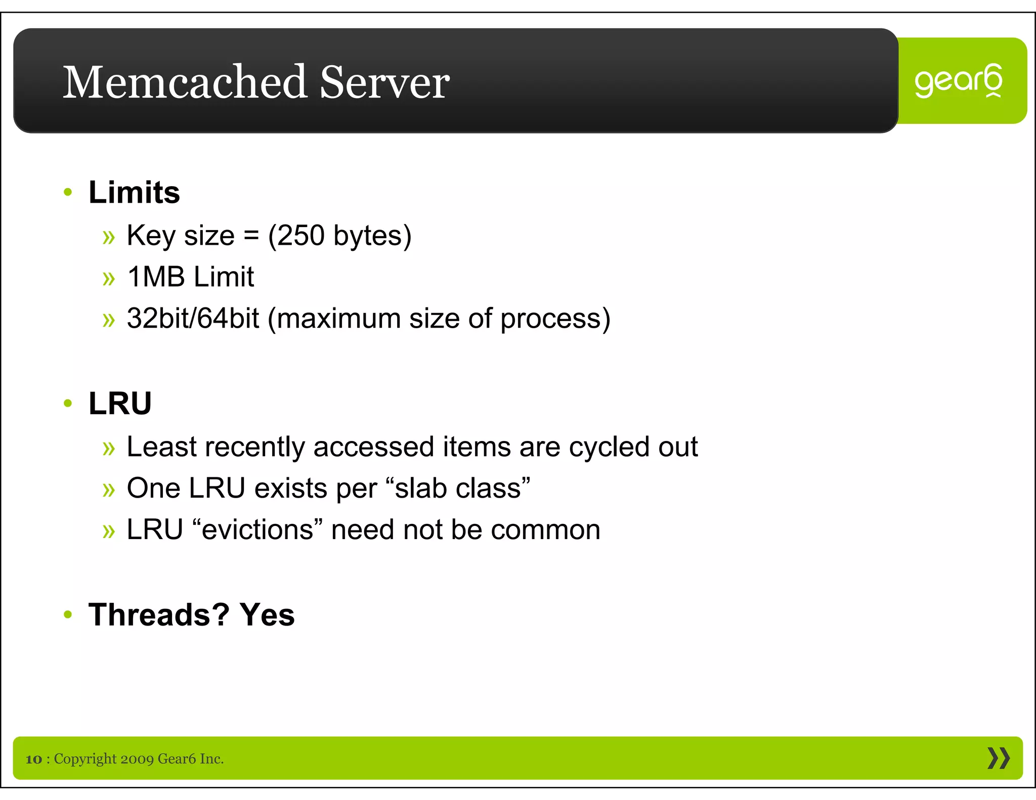 Memcached Server

     • Limits
           » Key size = (250 bytes)
           » 1MB Limit
           » 32bit/64bit (maximum size of process)


     • LRU
           » Least recently accessed items are cycled out
           » One LRU exists per “slab class”
                                 slab class
           » LRU “evictions” need not be common


     • Threads? Yes



10 : Copyright 2009 Gear6 Inc.
 