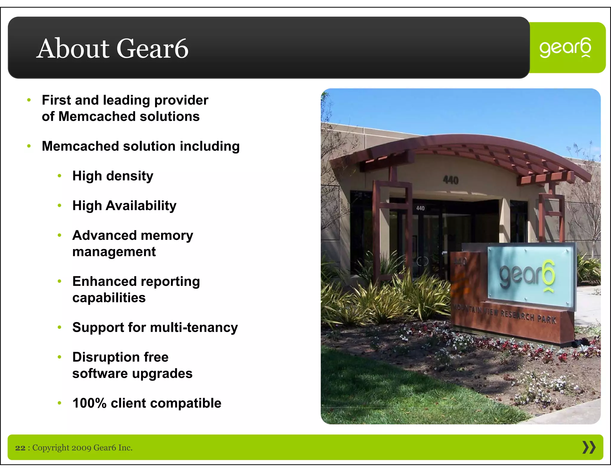 About Gear6
  • First and leading provider
    of Memcached solutions

  • Memcached solution including

          • High density

          • High Availability

          • Advanced memory
            management

          • Enhanced reporting
            capabilities
                biliti

          • Support for multi-tenancy

          • Disruption free
            software upgrades

          • 100% c e t co pat b e
             00% client compatible


22 : Copyright 2009 Gear6 Inc.
 