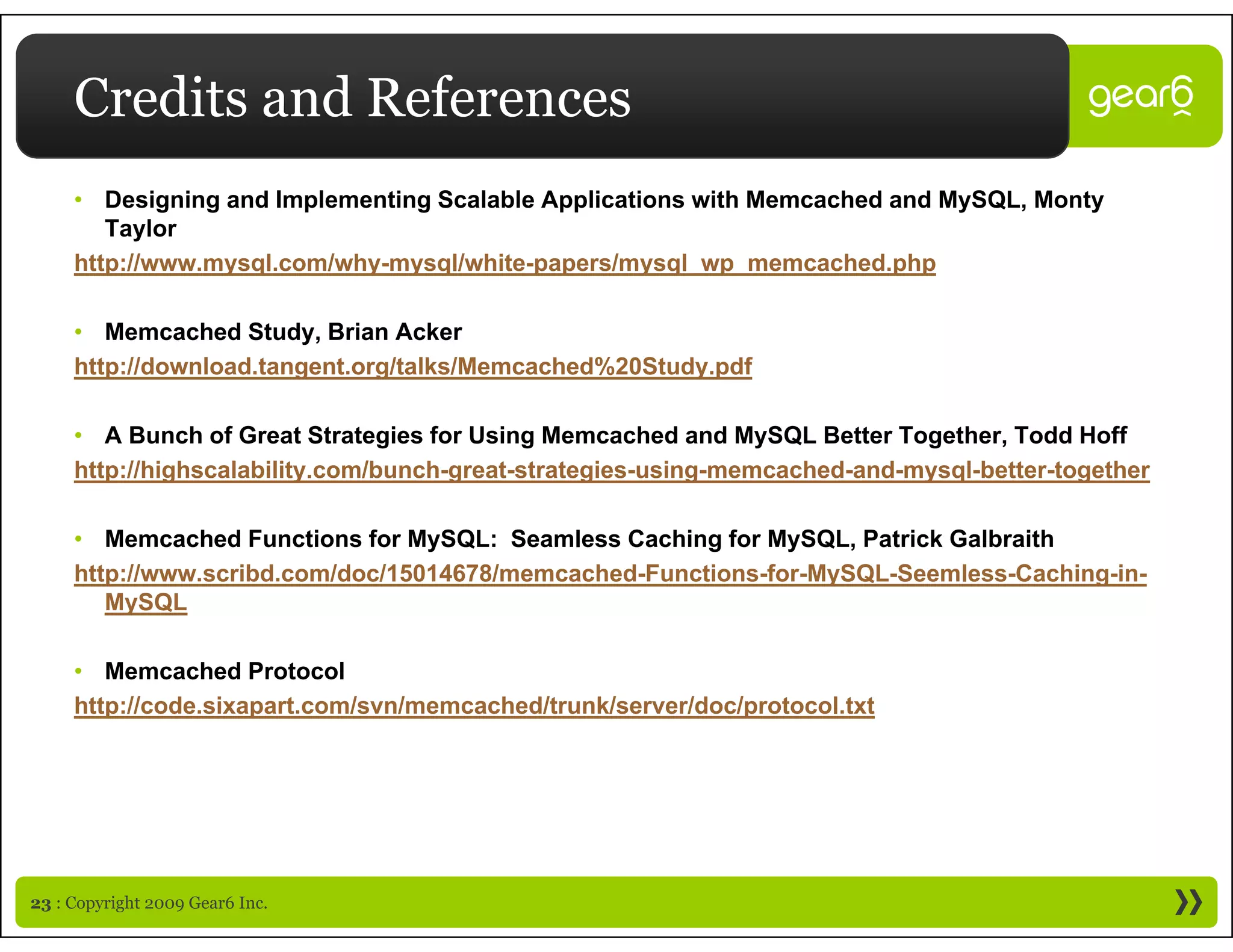 Credits and References
     • Designing and Implementing Scalable Applications with Memcached and MySQL, Monty
        Taylor
     http://www.mysql.com/why-mysql/white-papers/mysql_wp_memcached.php

     • Memcached Study, Brian Acker
     http://download.tangent.org/talks/Memcached%20Study.pdf
     htt //d    l dt       t    /t lk /M     h d%20St d df

     • A Bunch of Great Strategies for Using Memcached and MySQL Better Together, Todd Hoff
     http://highscalability.com/bunch great strategies using memcached and mysql better together
     http://highscalability.com/bunch-great-strategies-using-memcached-and-mysql-better-together

     • Memcached Functions for MySQL: Seamless Caching for MySQL, Patrick Galbraith
     http://www.scribd.com/doc/15014678/memcached-Functions-for-MySQL-Seemless-Caching-in-
        MySQL

     • Memcached Protocol
     http://code.sixapart.com/svn/memcached/trunk/server/doc/protocol.txt
     http://code sixapart com/svn/memcached/trunk/server/doc/protocol txt




23 : Copyright 2009 Gear6 Inc.
 